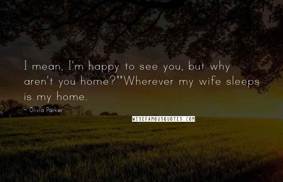 Olivia Parker Quotes: I mean, I'm happy to see you, but why aren't you home?""Wherever my wife sleeps is my home.