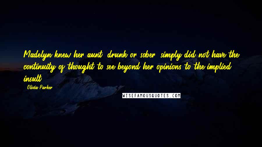 Olivia Parker Quotes: Madelyn knew her aunt, drunk or sober, simply did not have the continuity of thought to see beyond her opinions to the implied insult.