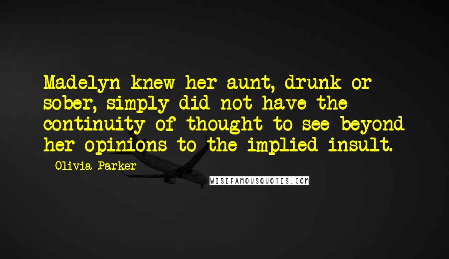 Olivia Parker Quotes: Madelyn knew her aunt, drunk or sober, simply did not have the continuity of thought to see beyond her opinions to the implied insult.