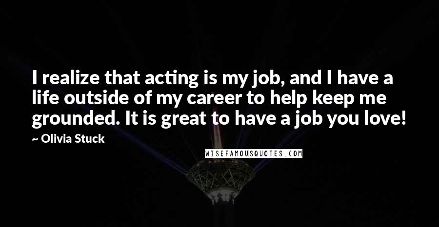 Olivia Stuck Quotes: I realize that acting is my job, and I have a life outside of my career to help keep me grounded. It is great to have a job you love!