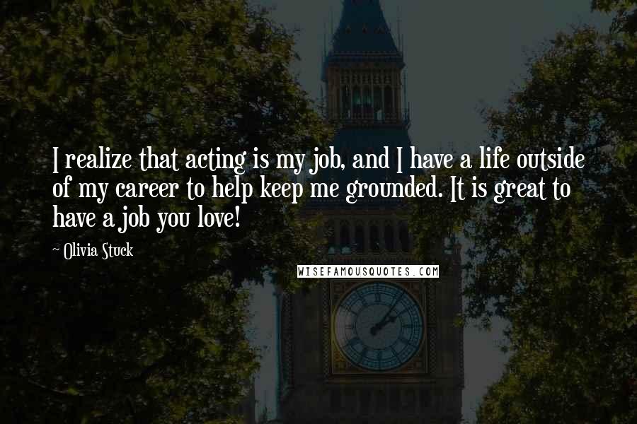 Olivia Stuck Quotes: I realize that acting is my job, and I have a life outside of my career to help keep me grounded. It is great to have a job you love!