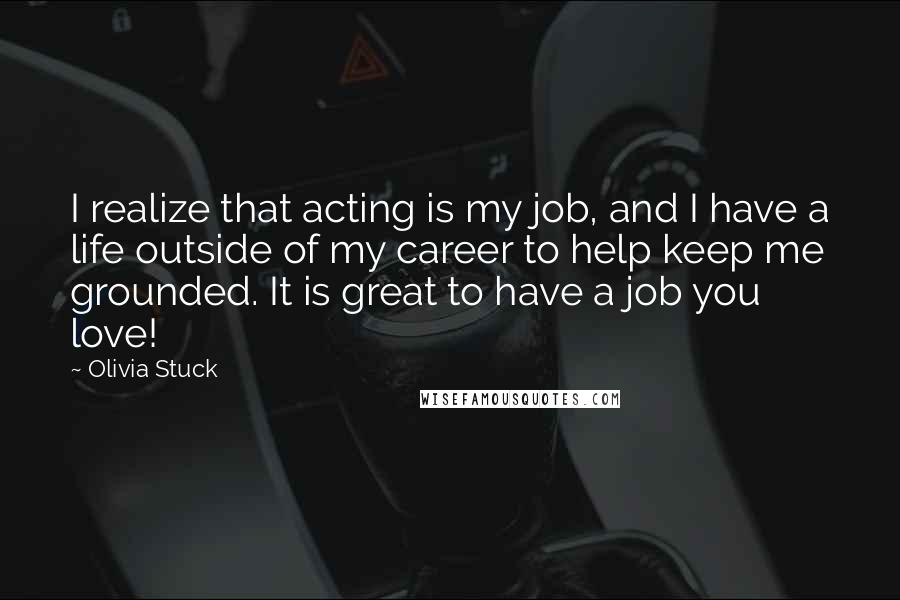 Olivia Stuck Quotes: I realize that acting is my job, and I have a life outside of my career to help keep me grounded. It is great to have a job you love!