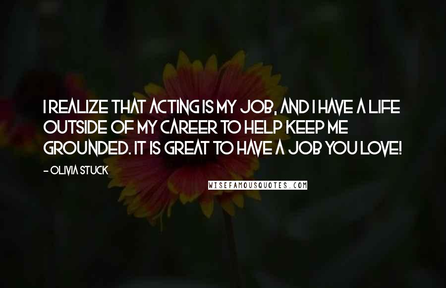 Olivia Stuck Quotes: I realize that acting is my job, and I have a life outside of my career to help keep me grounded. It is great to have a job you love!