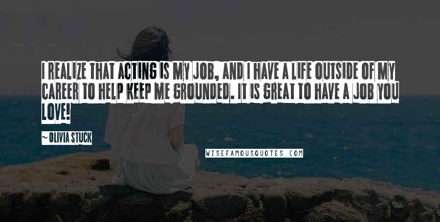Olivia Stuck Quotes: I realize that acting is my job, and I have a life outside of my career to help keep me grounded. It is great to have a job you love!