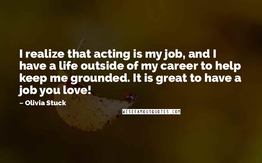 Olivia Stuck Quotes: I realize that acting is my job, and I have a life outside of my career to help keep me grounded. It is great to have a job you love!