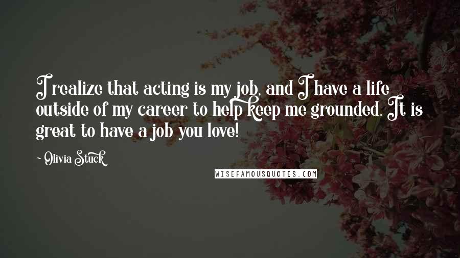 Olivia Stuck Quotes: I realize that acting is my job, and I have a life outside of my career to help keep me grounded. It is great to have a job you love!
