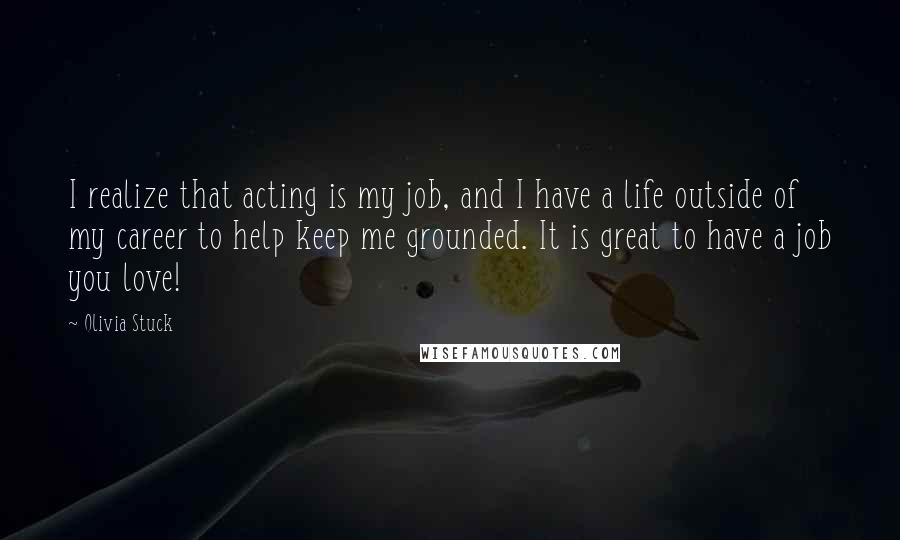 Olivia Stuck Quotes: I realize that acting is my job, and I have a life outside of my career to help keep me grounded. It is great to have a job you love!