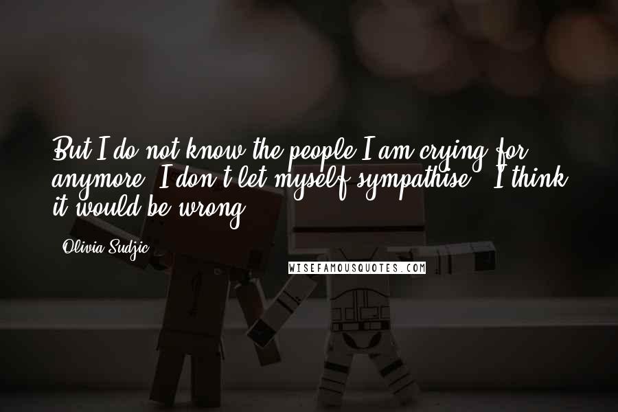 Olivia Sudjic Quotes: But I do not know the people I am crying for anymore. I don't let myself sympathise - I think it would be wrong.