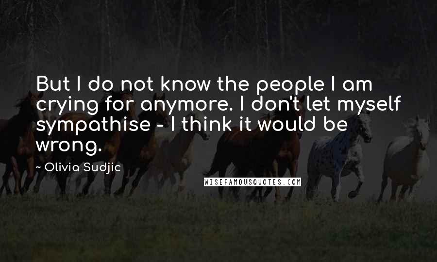 Olivia Sudjic Quotes: But I do not know the people I am crying for anymore. I don't let myself sympathise - I think it would be wrong.