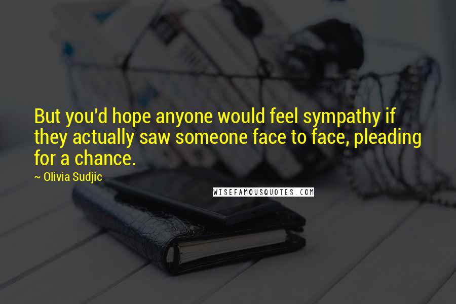 Olivia Sudjic Quotes: But you'd hope anyone would feel sympathy if they actually saw someone face to face, pleading for a chance.