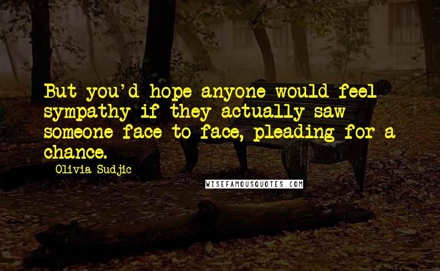 Olivia Sudjic Quotes: But you'd hope anyone would feel sympathy if they actually saw someone face to face, pleading for a chance.