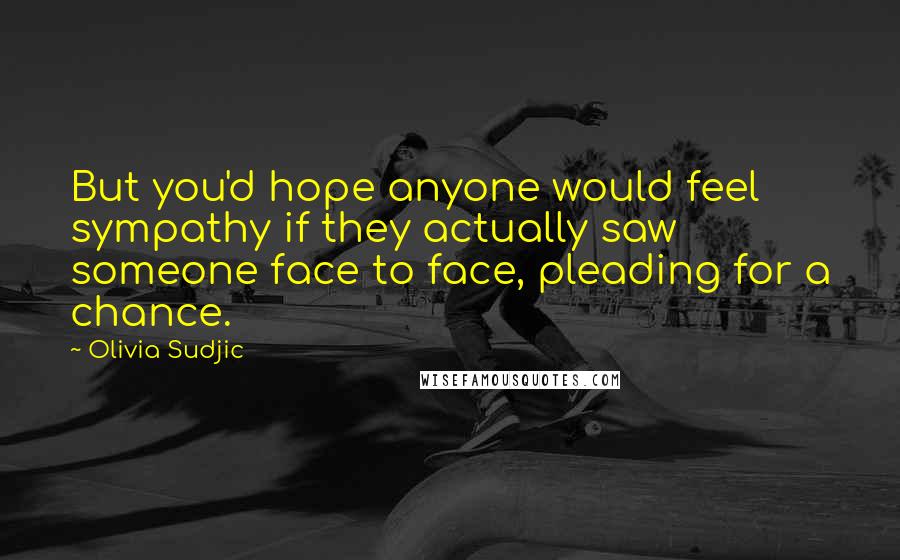 Olivia Sudjic Quotes: But you'd hope anyone would feel sympathy if they actually saw someone face to face, pleading for a chance.