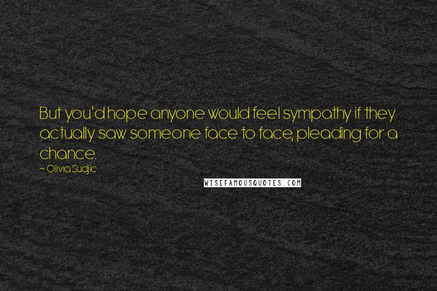 Olivia Sudjic Quotes: But you'd hope anyone would feel sympathy if they actually saw someone face to face, pleading for a chance.