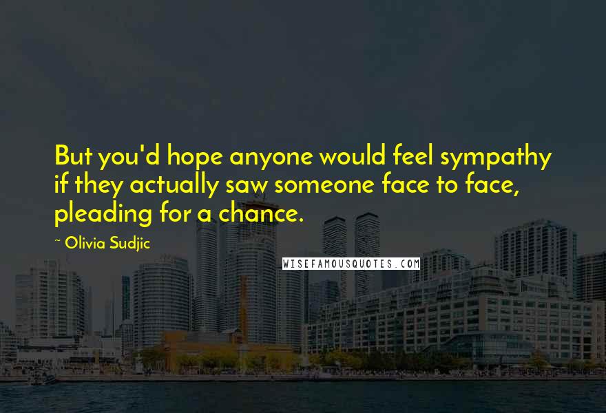 Olivia Sudjic Quotes: But you'd hope anyone would feel sympathy if they actually saw someone face to face, pleading for a chance.