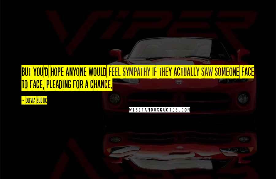 Olivia Sudjic Quotes: But you'd hope anyone would feel sympathy if they actually saw someone face to face, pleading for a chance.