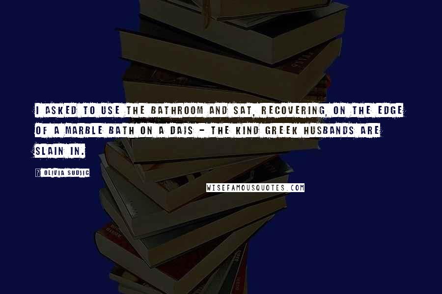 Olivia Sudjic Quotes: I asked to use the bathroom and sat, recovering, on the edge of a marble bath on a dais - the kind Greek husbands are slain in.