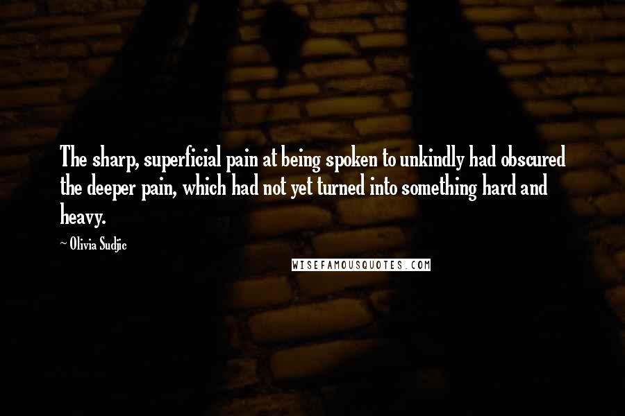 Olivia Sudjic Quotes: The sharp, superficial pain at being spoken to unkindly had obscured the deeper pain, which had not yet turned into something hard and heavy.