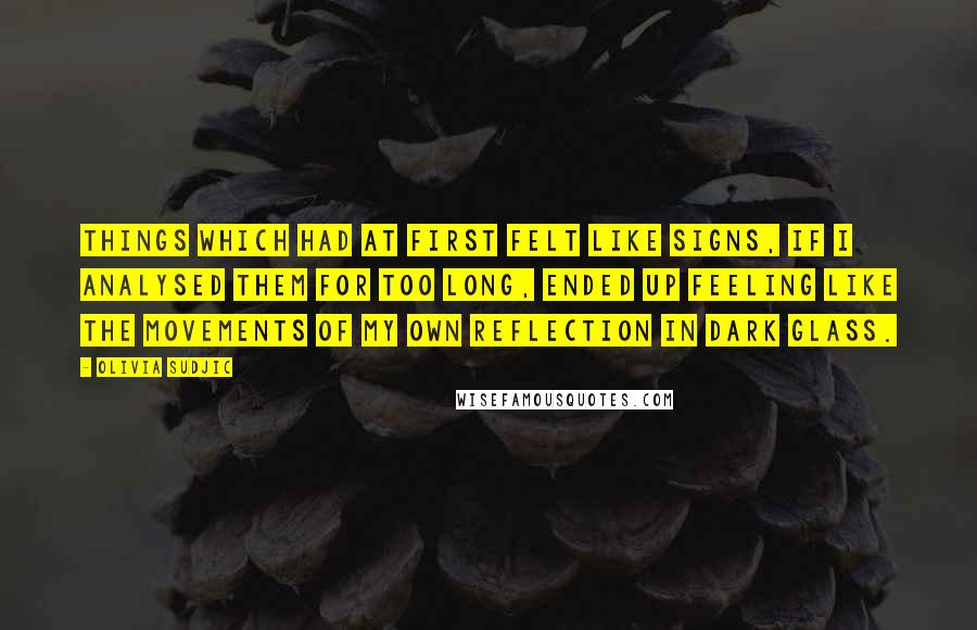 Olivia Sudjic Quotes: Things which had at first felt like signs, if I analysed them for too long, ended up feeling like the movements of my own reflection in dark glass.