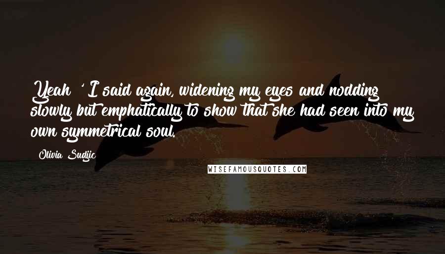 Olivia Sudjic Quotes: Yeah!' I said again, widening my eyes and nodding slowly but emphatically to show that she had seen into my own symmetrical soul.