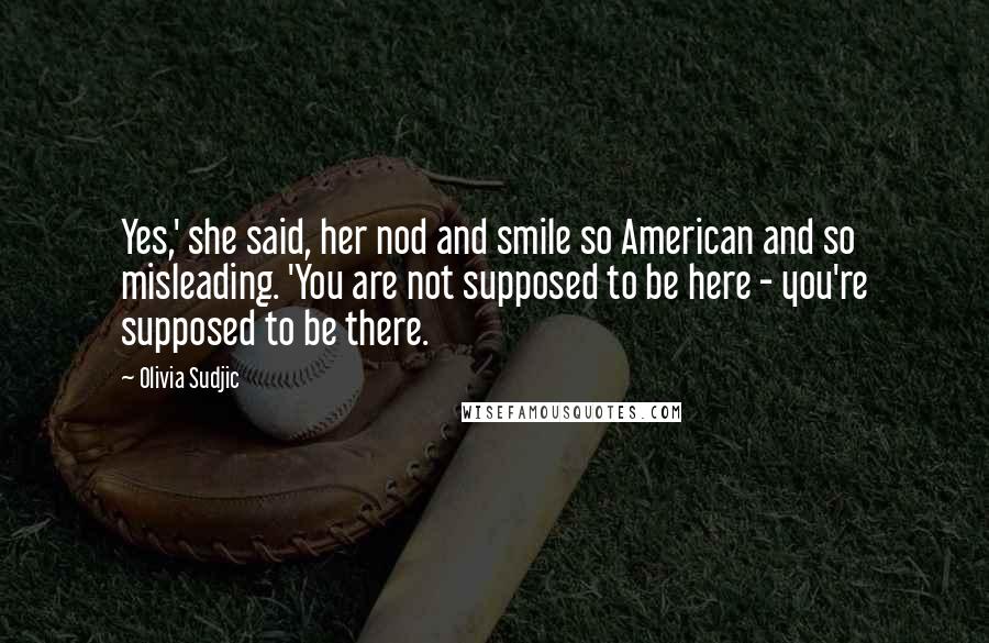 Olivia Sudjic Quotes: Yes,' she said, her nod and smile so American and so misleading. 'You are not supposed to be here - you're supposed to be there.