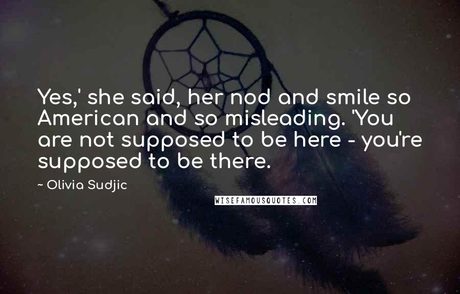 Olivia Sudjic Quotes: Yes,' she said, her nod and smile so American and so misleading. 'You are not supposed to be here - you're supposed to be there.