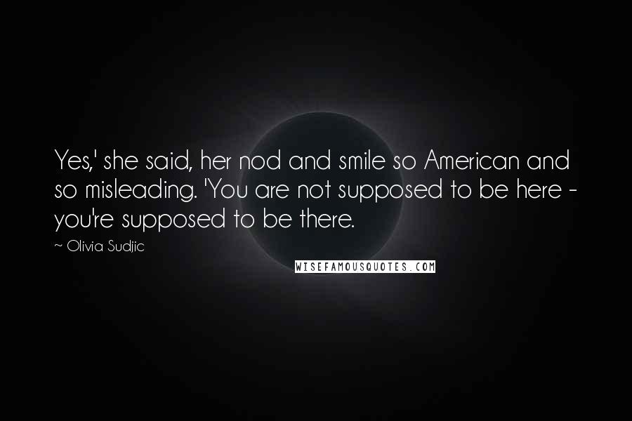 Olivia Sudjic Quotes: Yes,' she said, her nod and smile so American and so misleading. 'You are not supposed to be here - you're supposed to be there.