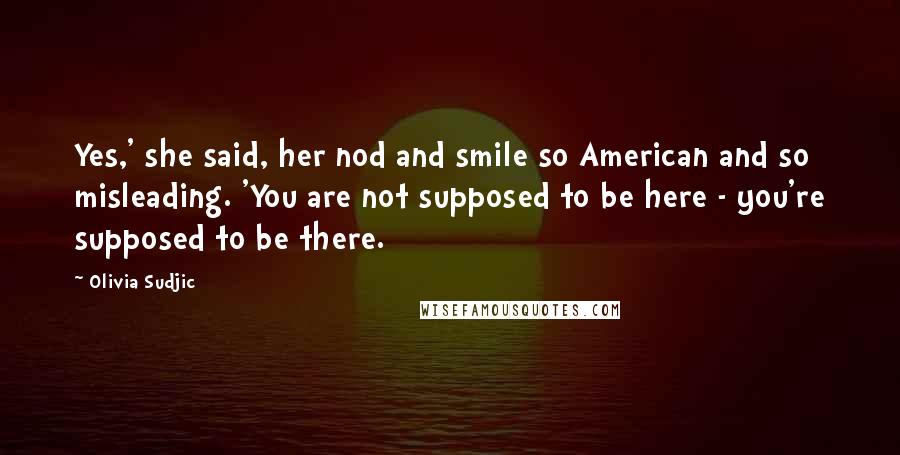 Olivia Sudjic Quotes: Yes,' she said, her nod and smile so American and so misleading. 'You are not supposed to be here - you're supposed to be there.