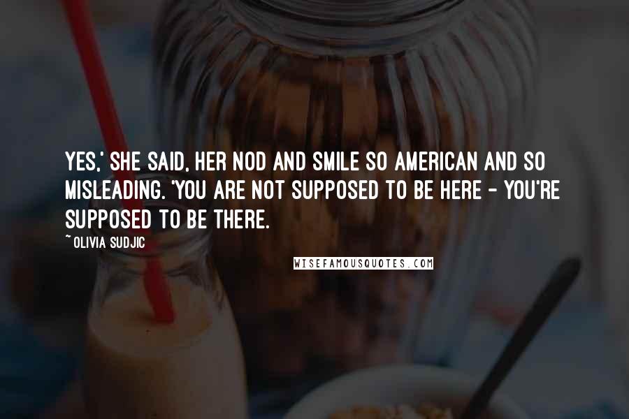 Olivia Sudjic Quotes: Yes,' she said, her nod and smile so American and so misleading. 'You are not supposed to be here - you're supposed to be there.