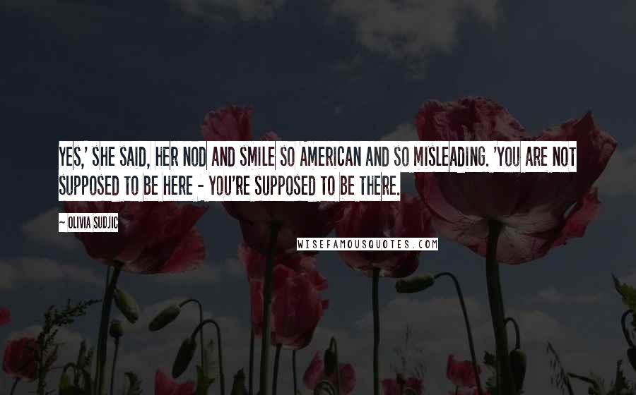 Olivia Sudjic Quotes: Yes,' she said, her nod and smile so American and so misleading. 'You are not supposed to be here - you're supposed to be there.