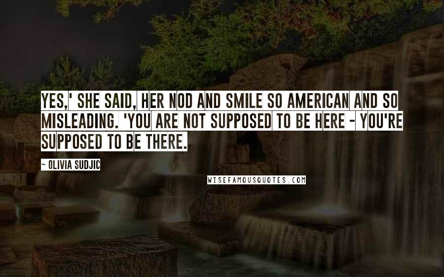 Olivia Sudjic Quotes: Yes,' she said, her nod and smile so American and so misleading. 'You are not supposed to be here - you're supposed to be there.