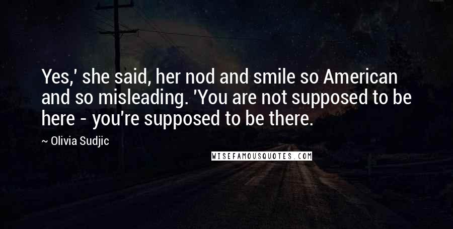 Olivia Sudjic Quotes: Yes,' she said, her nod and smile so American and so misleading. 'You are not supposed to be here - you're supposed to be there.