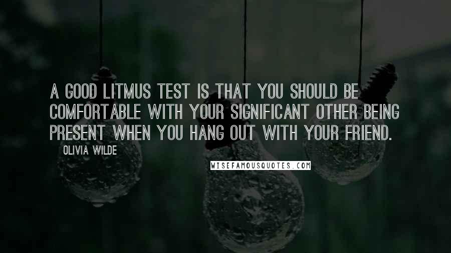 Olivia Wilde Quotes: A good litmus test is that you should be comfortable with your significant other being present when you hang out with your friend.