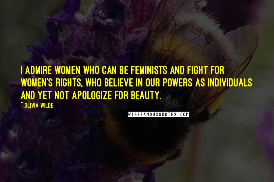 Olivia Wilde Quotes: I admire women who can be feminists and fight for women's rights, who believe in our powers as individuals and yet not apologize for beauty.
