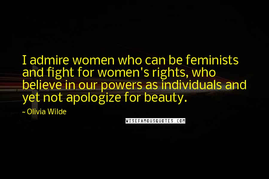 Olivia Wilde Quotes: I admire women who can be feminists and fight for women's rights, who believe in our powers as individuals and yet not apologize for beauty.