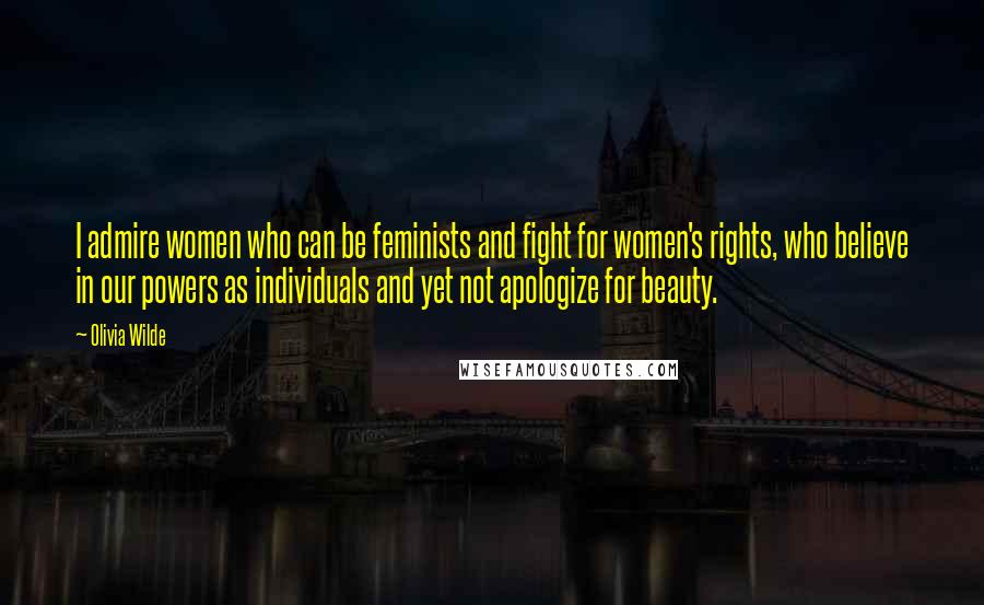 Olivia Wilde Quotes: I admire women who can be feminists and fight for women's rights, who believe in our powers as individuals and yet not apologize for beauty.