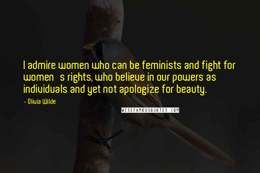 Olivia Wilde Quotes: I admire women who can be feminists and fight for women's rights, who believe in our powers as individuals and yet not apologize for beauty.