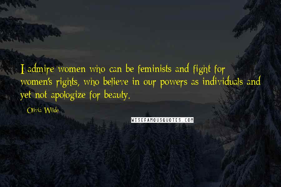 Olivia Wilde Quotes: I admire women who can be feminists and fight for women's rights, who believe in our powers as individuals and yet not apologize for beauty.