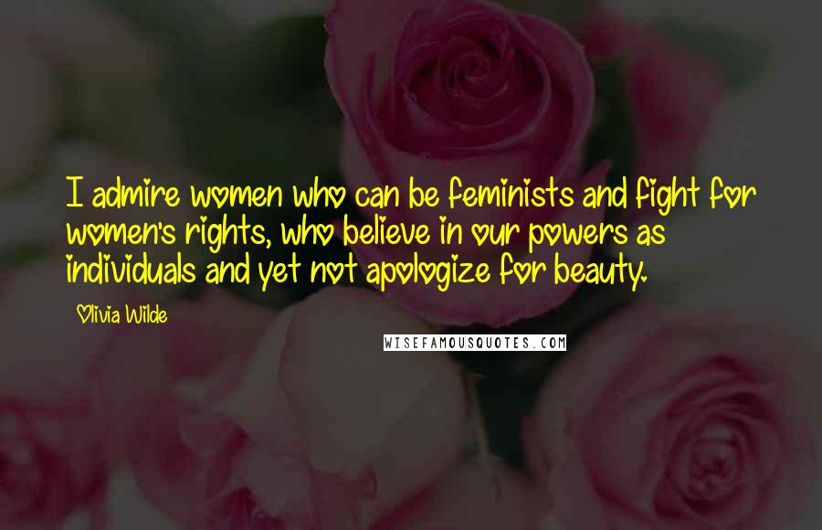 Olivia Wilde Quotes: I admire women who can be feminists and fight for women's rights, who believe in our powers as individuals and yet not apologize for beauty.