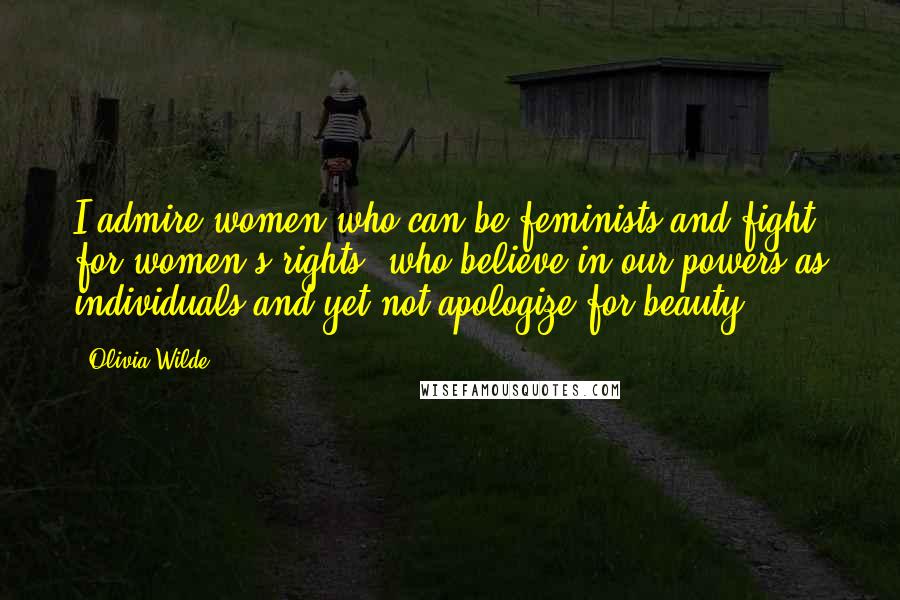 Olivia Wilde Quotes: I admire women who can be feminists and fight for women's rights, who believe in our powers as individuals and yet not apologize for beauty.