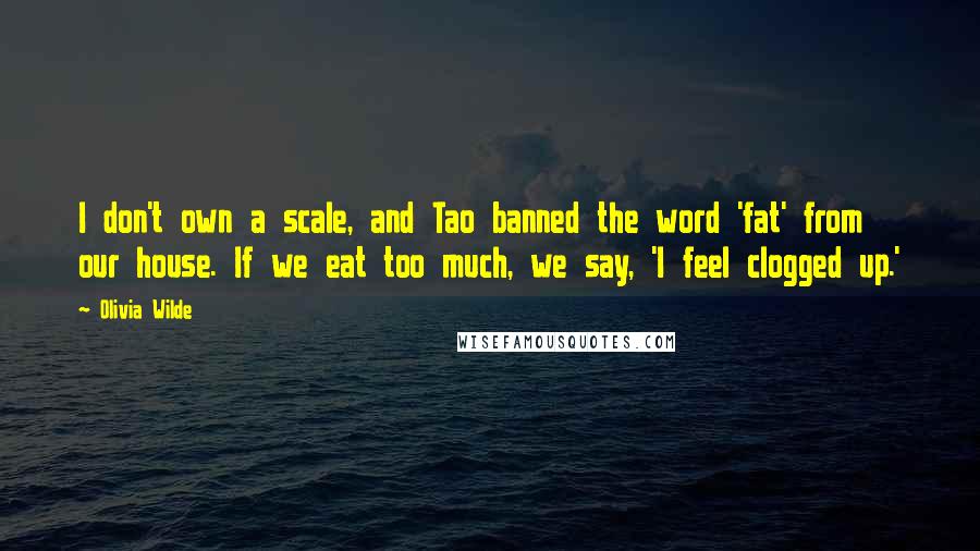 Olivia Wilde Quotes: I don't own a scale, and Tao banned the word 'fat' from our house. If we eat too much, we say, 'I feel clogged up.'