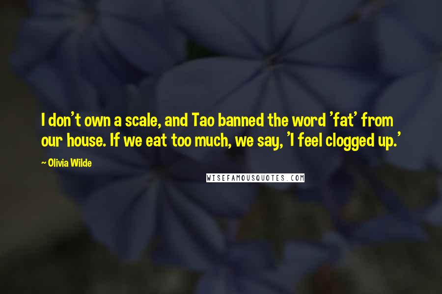 Olivia Wilde Quotes: I don't own a scale, and Tao banned the word 'fat' from our house. If we eat too much, we say, 'I feel clogged up.'