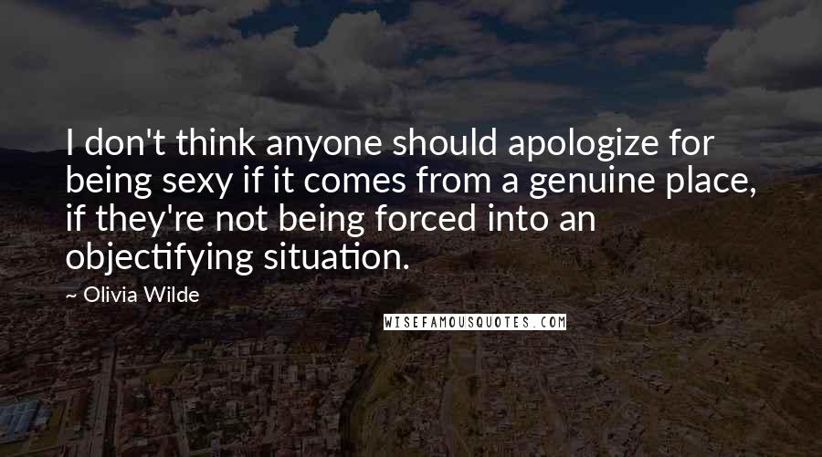 Olivia Wilde Quotes: I don't think anyone should apologize for being sexy if it comes from a genuine place, if they're not being forced into an objectifying situation.