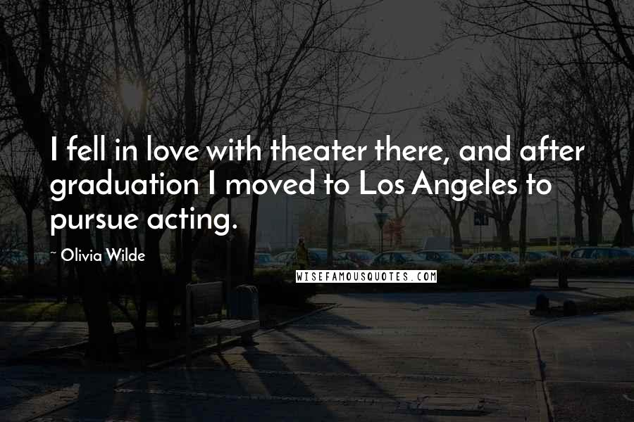 Olivia Wilde Quotes: I fell in love with theater there, and after graduation I moved to Los Angeles to pursue acting.