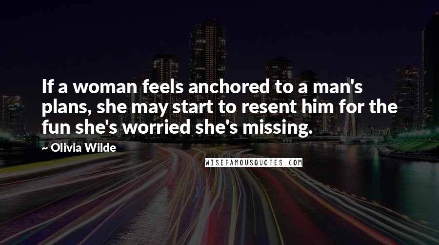 Olivia Wilde Quotes: If a woman feels anchored to a man's plans, she may start to resent him for the fun she's worried she's missing.