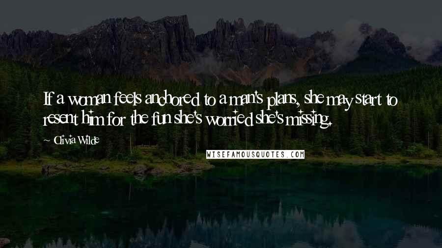 Olivia Wilde Quotes: If a woman feels anchored to a man's plans, she may start to resent him for the fun she's worried she's missing.