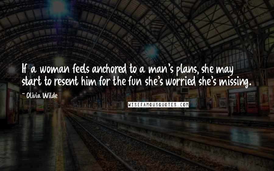 Olivia Wilde Quotes: If a woman feels anchored to a man's plans, she may start to resent him for the fun she's worried she's missing.