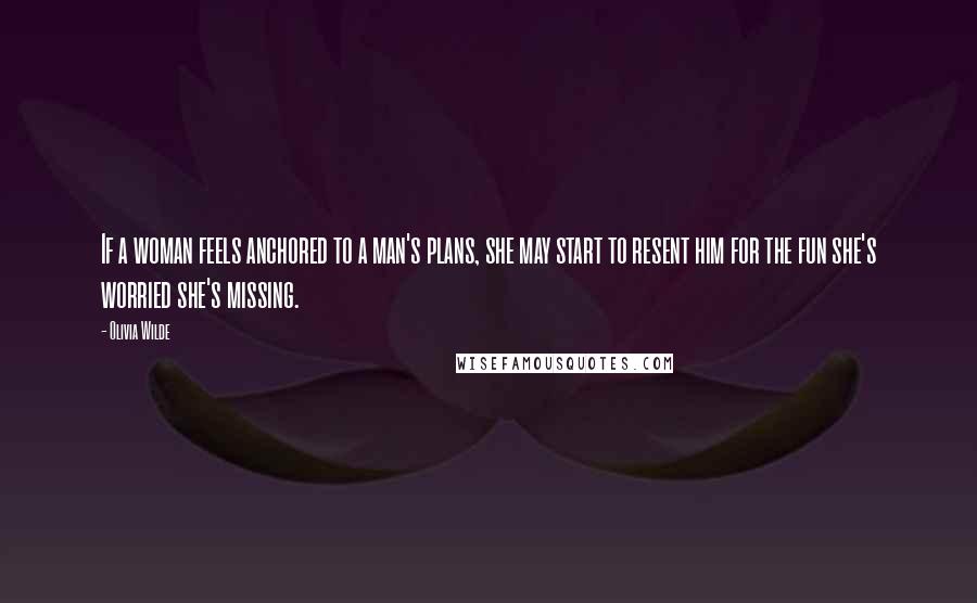 Olivia Wilde Quotes: If a woman feels anchored to a man's plans, she may start to resent him for the fun she's worried she's missing.