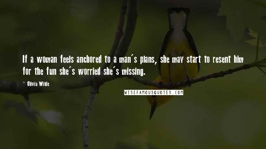 Olivia Wilde Quotes: If a woman feels anchored to a man's plans, she may start to resent him for the fun she's worried she's missing.