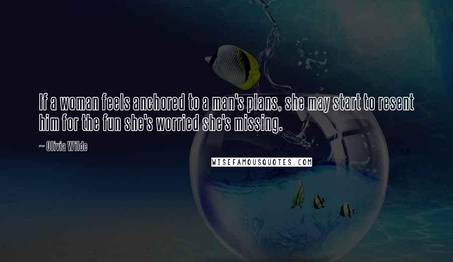 Olivia Wilde Quotes: If a woman feels anchored to a man's plans, she may start to resent him for the fun she's worried she's missing.