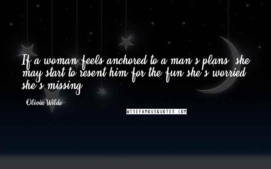 Olivia Wilde Quotes: If a woman feels anchored to a man's plans, she may start to resent him for the fun she's worried she's missing.